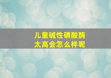 儿童碱性磷酸酶太高会怎么样呢