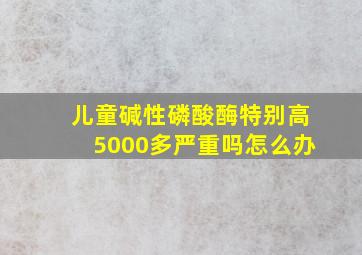 儿童碱性磷酸酶特别高5000多严重吗怎么办