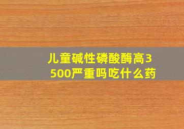 儿童碱性磷酸酶高3500严重吗吃什么药