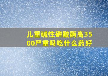 儿童碱性磷酸酶高3500严重吗吃什么药好