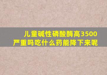 儿童碱性磷酸酶高3500严重吗吃什么药能降下来呢