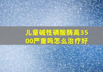 儿童碱性磷酸酶高3500严重吗怎么治疗好