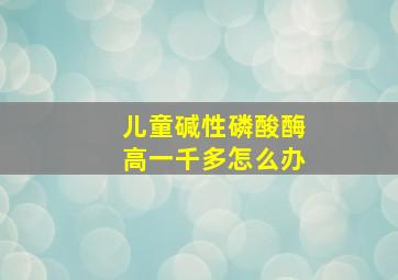 儿童碱性磷酸酶高一千多怎么办