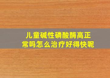 儿童碱性磷酸酶高正常吗怎么治疗好得快呢