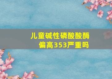 儿童碱性磷酸酸酶偏高353严重吗