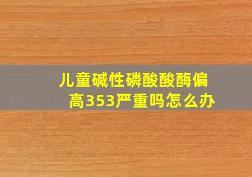 儿童碱性磷酸酸酶偏高353严重吗怎么办