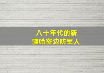 八十年代的新疆哈密边防军人