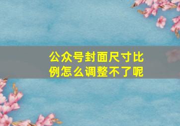 公众号封面尺寸比例怎么调整不了呢