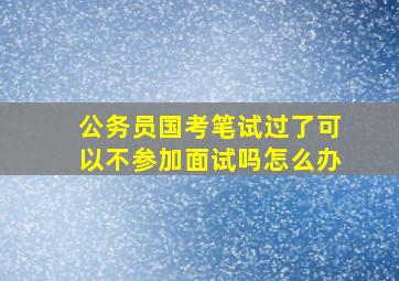 公务员国考笔试过了可以不参加面试吗怎么办