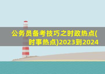 公务员备考技巧之时政热点(时事热点)2023到2024