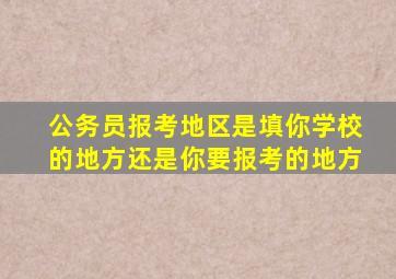 公务员报考地区是填你学校的地方还是你要报考的地方