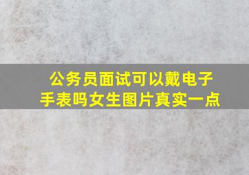 公务员面试可以戴电子手表吗女生图片真实一点