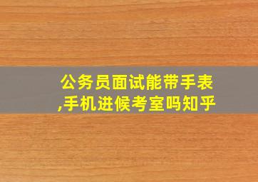 公务员面试能带手表,手机进候考室吗知乎