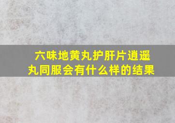 六味地黄丸护肝片逍遥丸同服会有什么样的结果