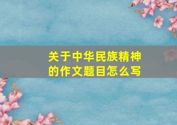 关于中华民族精神的作文题目怎么写