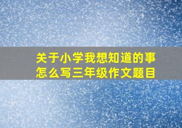 关于小学我想知道的事怎么写三年级作文题目