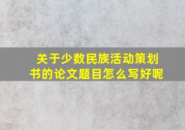 关于少数民族活动策划书的论文题目怎么写好呢