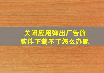 关闭应用弹出广告的软件下载不了怎么办呢