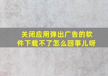 关闭应用弹出广告的软件下载不了怎么回事儿呀