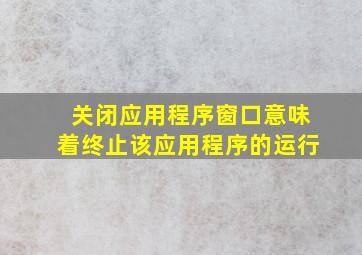 关闭应用程序窗口意味着终止该应用程序的运行