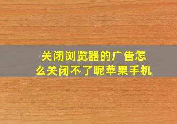 关闭浏览器的广告怎么关闭不了呢苹果手机