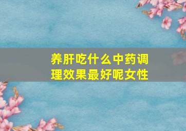 养肝吃什么中药调理效果最好呢女性