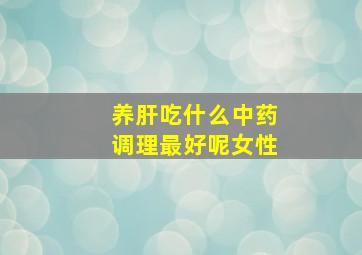 养肝吃什么中药调理最好呢女性