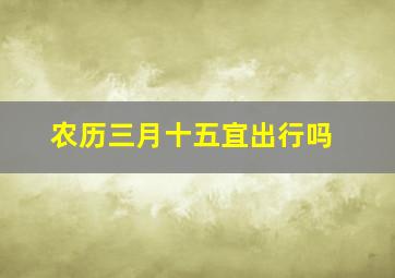 农历三月十五宜出行吗