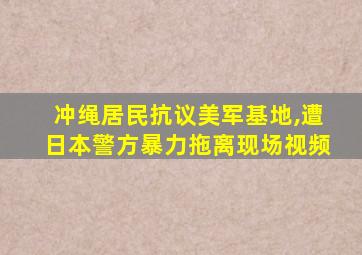 冲绳居民抗议美军基地,遭日本警方暴力拖离现场视频