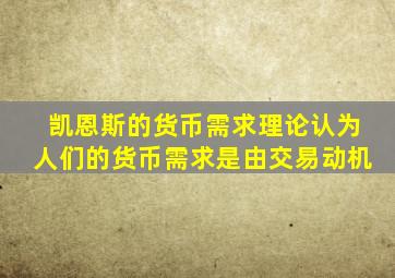 凯恩斯的货币需求理论认为人们的货币需求是由交易动机