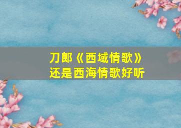 刀郎《西域情歌》还是西海情歌好听