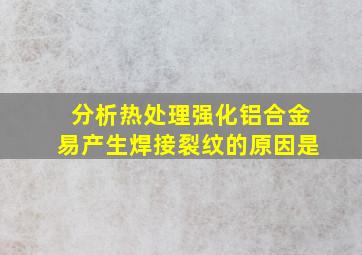 分析热处理强化铝合金易产生焊接裂纹的原因是