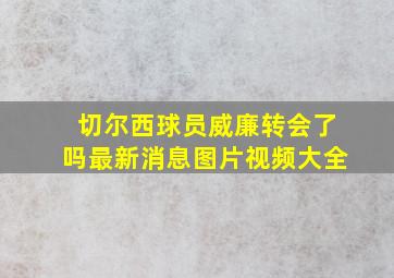 切尔西球员威廉转会了吗最新消息图片视频大全