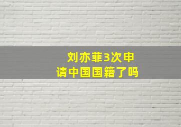 刘亦菲3次申请中国国籍了吗