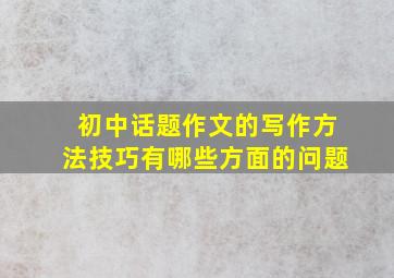 初中话题作文的写作方法技巧有哪些方面的问题