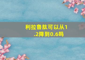 利拉鲁肽可以从1.2降到0.6吗