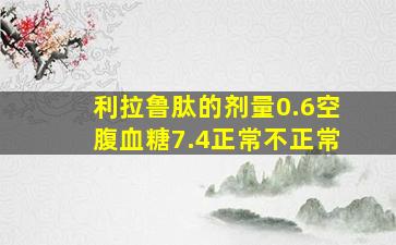 利拉鲁肽的剂量0.6空腹血糖7.4正常不正常