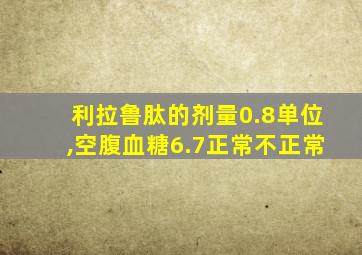 利拉鲁肽的剂量0.8单位,空腹血糖6.7正常不正常