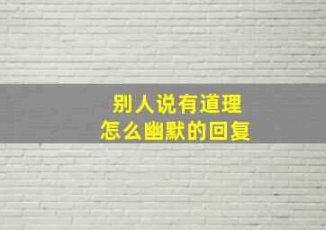 别人说有道理怎么幽默的回复