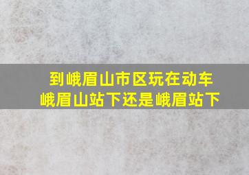 到峨眉山市区玩在动车峨眉山站下还是峨眉站下