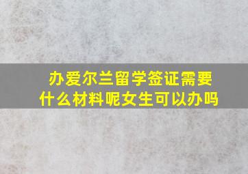 办爱尔兰留学签证需要什么材料呢女生可以办吗