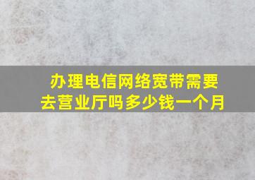 办理电信网络宽带需要去营业厅吗多少钱一个月