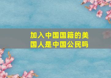 加入中国国籍的美国人是中国公民吗