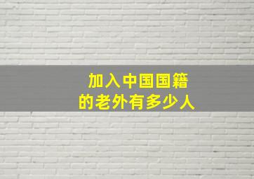 加入中国国籍的老外有多少人