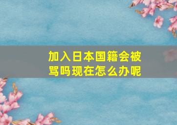 加入日本国籍会被骂吗现在怎么办呢