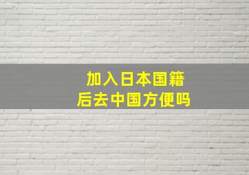 加入日本国籍后去中国方便吗