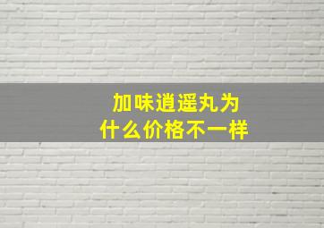 加味逍遥丸为什么价格不一样