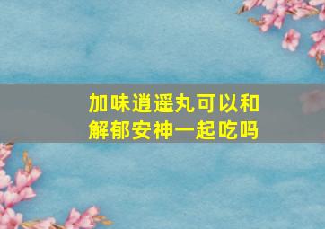 加味逍遥丸可以和解郁安神一起吃吗