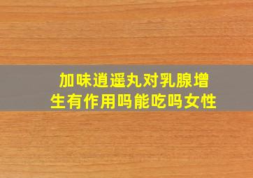 加味逍遥丸对乳腺增生有作用吗能吃吗女性