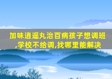 加味逍遥丸治百病孩子想调班,学校不给调,找哪里能解决